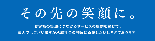 その先の笑顔に。客様の笑顔につながるサービスの提供を通じて、微力ではございますが地域社会の発展に貢献したいと考えております。