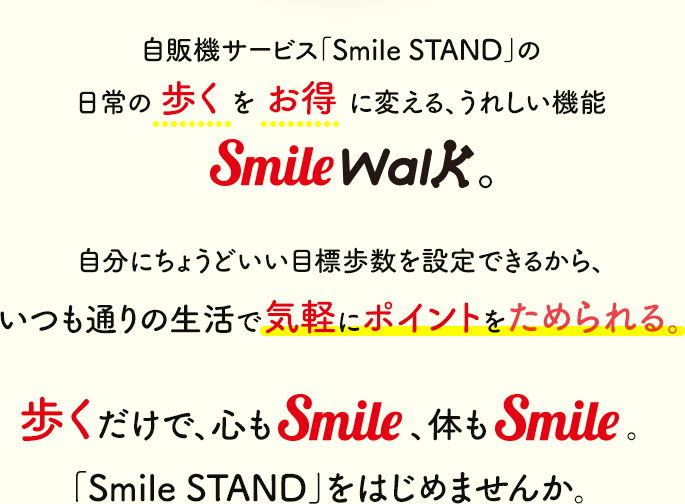 自販機サービス「Smile STAND」に、日常の歩くもお得に変える、うれしい機能が新登場!! SmileWalkでは、自分にちょうどいい目標歩数を設定できるから、いつも通りの生活で気軽にポイントをためられる。歩くだけで、心もSmile、体もSmile。新しい「Smile STAND」をはじめませんか。
